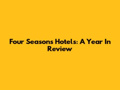 Four Seasons Hotels: A Year In Review