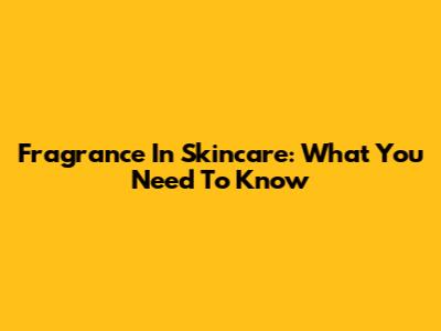 Fragrance In Skincare: What You Need To Know