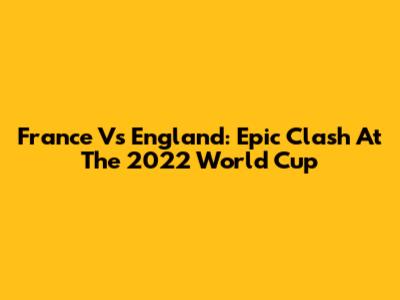 France Vs England: Epic Clash At The 2022 World Cup