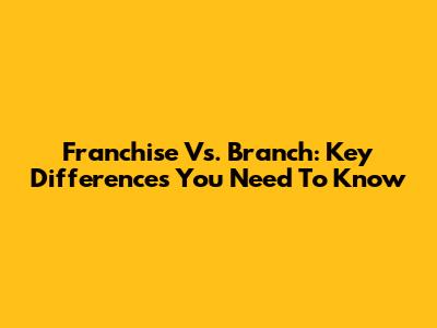 Franchise Vs. Branch: Key Differences You Need To Know