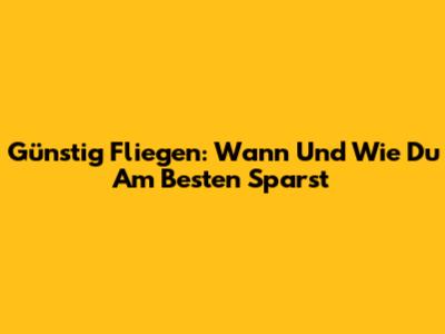 Günstig Fliegen: Wann Und Wie Du Am Besten Sparst