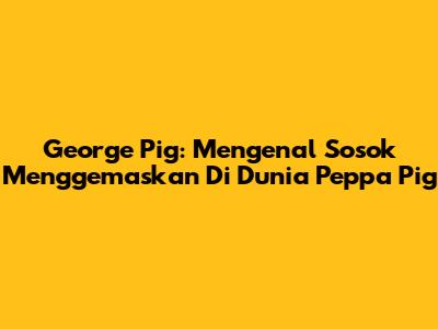George Pig: Mengenal Sosok Menggemaskan Di Dunia Peppa Pig