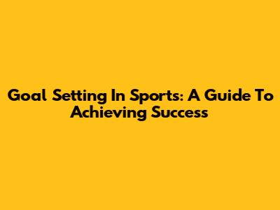 Goal Setting In Sports: A Guide To Achieving Success