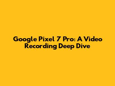 Google Pixel 7 Pro: A Video Recording Deep Dive