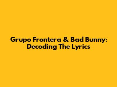 Grupo Frontera & Bad Bunny: Decoding The Lyrics