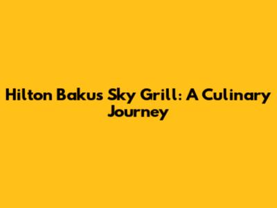 Hilton Baku's Sky Grill: A Culinary Journey