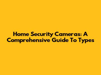 Home Security Cameras: A Comprehensive Guide To Types