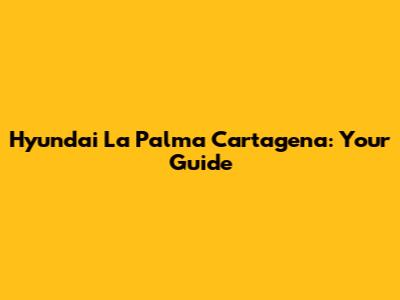 Hyundai La Palma Cartagena: Your Guide