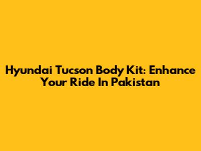 Hyundai Tucson Body Kit: Enhance Your Ride In Pakistan