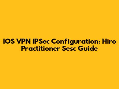 IOS VPN IPSec Configuration: Hiro Practitioner Sesc Guide