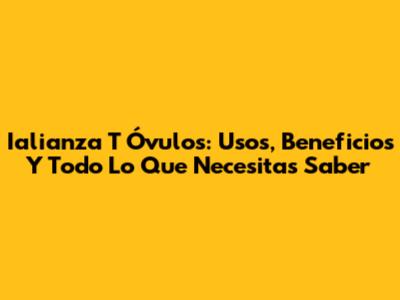 Ialianza T Óvulos: Usos, Beneficios Y Todo Lo Que Necesitas Saber