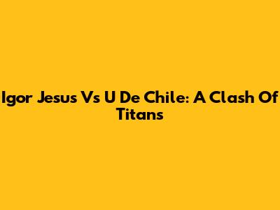 Igor Jesus Vs U De Chile: A Clash Of Titans