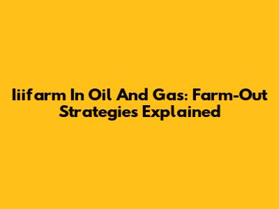 Iiifarm In Oil And Gas: Farm-Out Strategies Explained