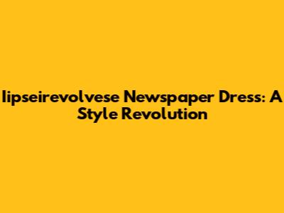 Iipseirevolvese Newspaper Dress: A Style Revolution