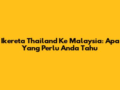 Ikereta Thailand Ke Malaysia: Apa Yang Perlu Anda Tahu
