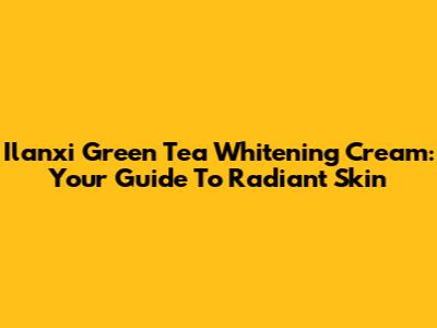 Ilanxi Green Tea Whitening Cream: Your Guide To Radiant Skin