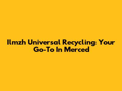 Ilmzh Universal Recycling: Your Go-To In Merced