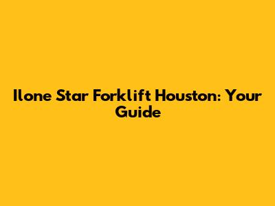 Ilone Star Forklift Houston: Your Guide