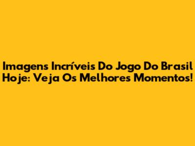 Imagens Incríveis Do Jogo Do Brasil Hoje: Veja Os Melhores Momentos!