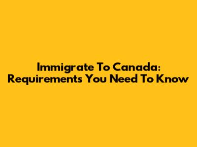 Immigrate To Canada: Requirements You Need To Know