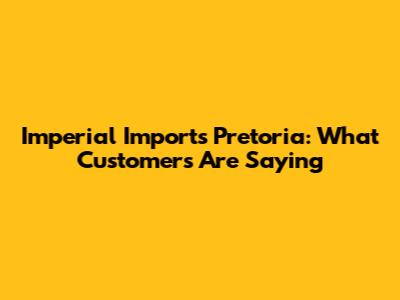 Imperial Imports Pretoria: What Customers Are Saying