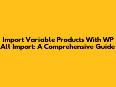 Import Variable Products With WP All Import: A Comprehensive Guide