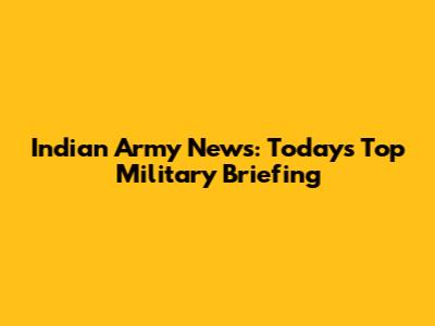 Indian Army News: Today's Top Military Briefing
