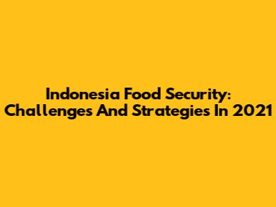 Indonesia Food Security: Challenges And Strategies In 2021