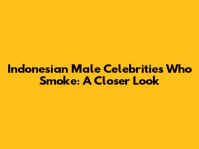Indonesian Male Celebrities Who Smoke: A Closer Look