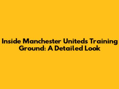 Inside Manchester United's Training Ground: A Detailed Look