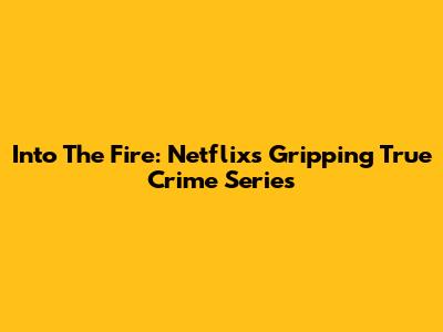 Into The Fire: Netflix's Gripping True Crime Series