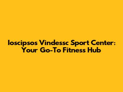 Ioscipsos Vindessc Sport Center: Your Go-To Fitness Hub