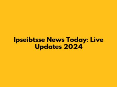 Ipseibtsse News Today: Live Updates 2024