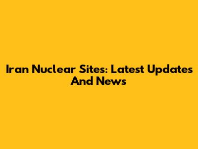 Iran Nuclear Sites: Latest Updates And News