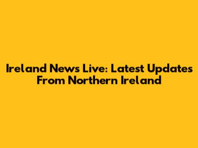 Ireland News Live: Latest Updates From Northern Ireland