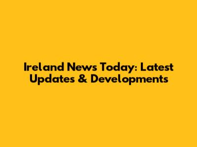 Ireland News Today: Latest Updates & Developments
