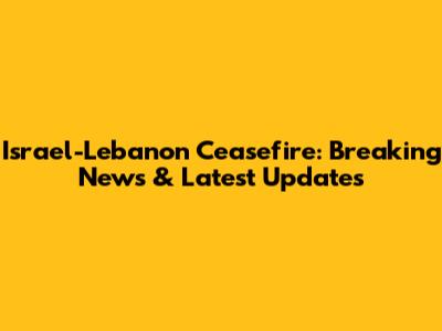 Israel-Lebanon Ceasefire: Breaking News & Latest Updates