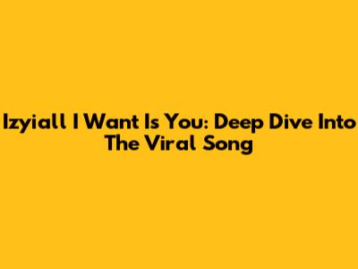 Izyiall I Want Is You: Deep Dive Into The Viral Song