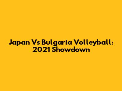 Japan Vs Bulgaria Volleyball: 2021 Showdown