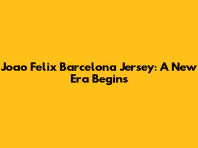 Joao Felix Barcelona Jersey: A New Era Begins