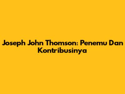 Joseph John Thomson: Penemu Dan Kontribusinya
