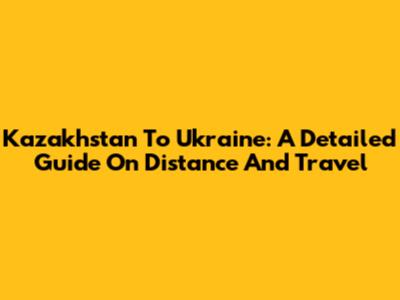 Kazakhstan To Ukraine: A Detailed Guide On Distance And Travel