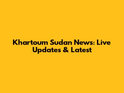 Khartoum Sudan News: Live Updates & Latest