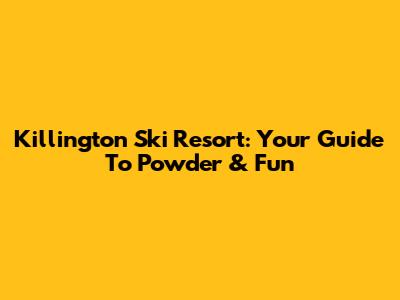 Killington Ski Resort: Your Guide To Powder & Fun