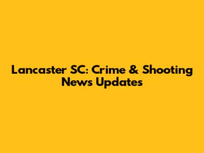 Lancaster SC: Crime & Shooting News Updates