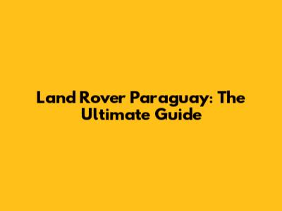 Land Rover Paraguay: The Ultimate Guide