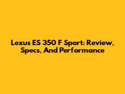 Lexus ES 350 F Sport: Review, Specs, And Performance