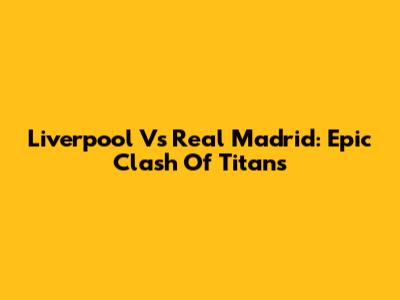 Liverpool Vs Real Madrid: Epic Clash Of Titans