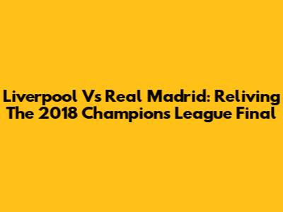 Liverpool Vs Real Madrid: Reliving The 2018 Champions League Final