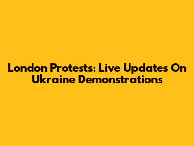 London Protests: Live Updates On Ukraine Demonstrations